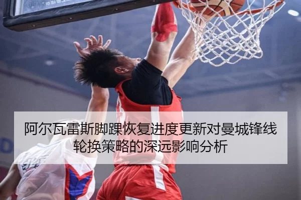 阿尔瓦雷斯脚踝恢复进度更新对曼城锋线轮换策略的深远影响分析