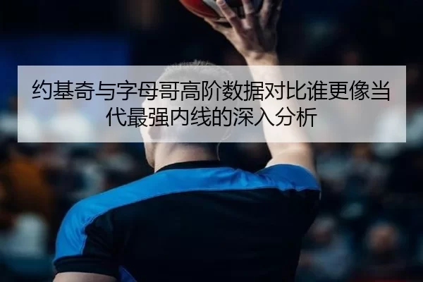 约基奇与字母哥高阶数据对比谁更像当代最强内线的深入分析